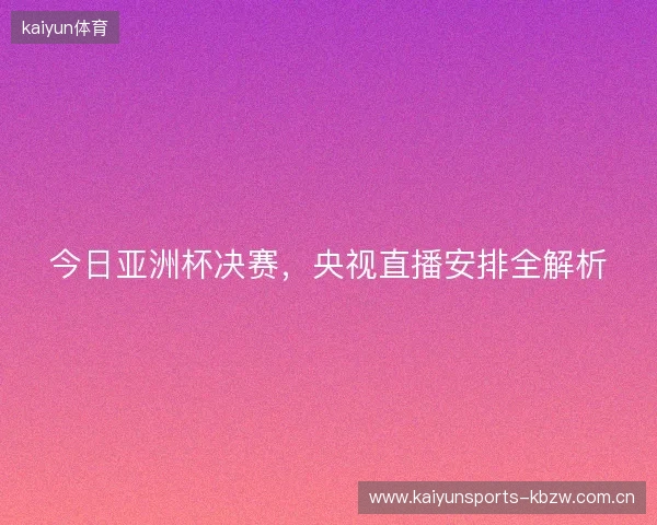 今日亚洲杯决赛,央视直播安排全解析 今日亚洲杯决赛,央视直播安排全解析