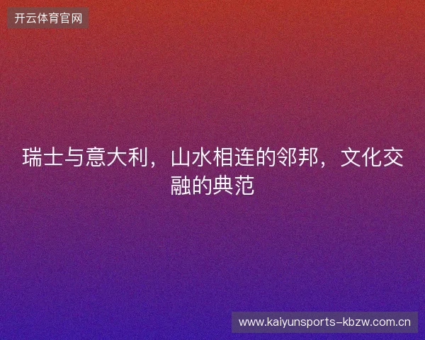 瑞士与意大利,山水相连的邻邦,文化交融的典范 瑞士与意大利,山水相连的邻邦,文化交融的典范